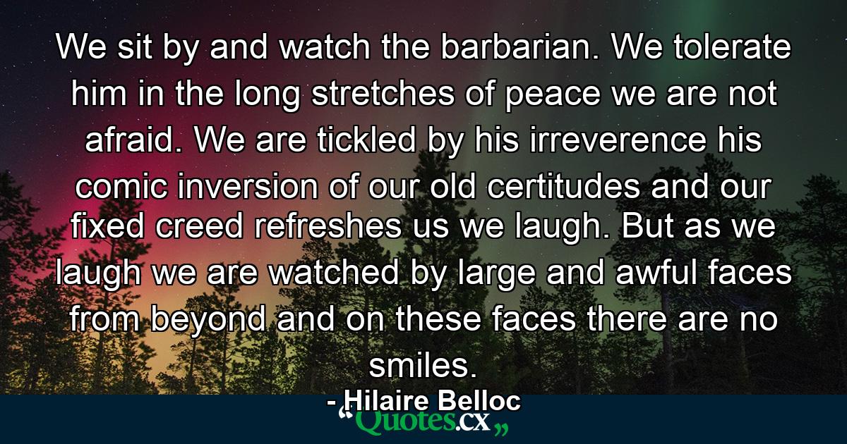 We sit by and watch the barbarian. We tolerate him in the long stretches of peace  we are not afraid. We are tickled by his irreverence  his comic inversion of our old certitudes and our fixed creed refreshes us  we laugh. But as we laugh we are watched by large and awful faces from beyond  and on these faces there are no smiles. - Quote by Hilaire Belloc