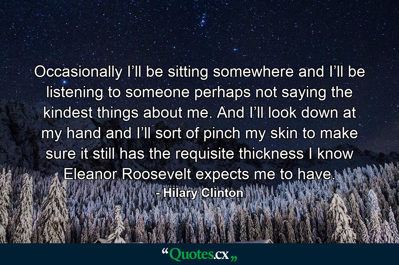 Occasionally I’ll be sitting somewhere and I’ll be listening to someone perhaps not saying the kindest things about me. And I’ll look down at my hand and I’ll sort of pinch my skin to make sure it still has the requisite thickness I know Eleanor Roosevelt expects me to have. - Quote by Hilary Clinton