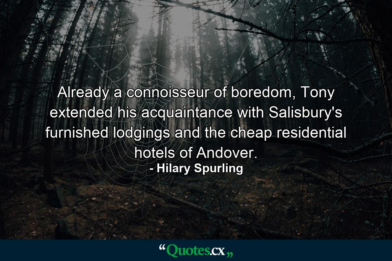 Already a connoisseur of boredom, Tony extended his acquaintance with Salisbury's furnished lodgings and the cheap residential hotels of Andover. - Quote by Hilary Spurling