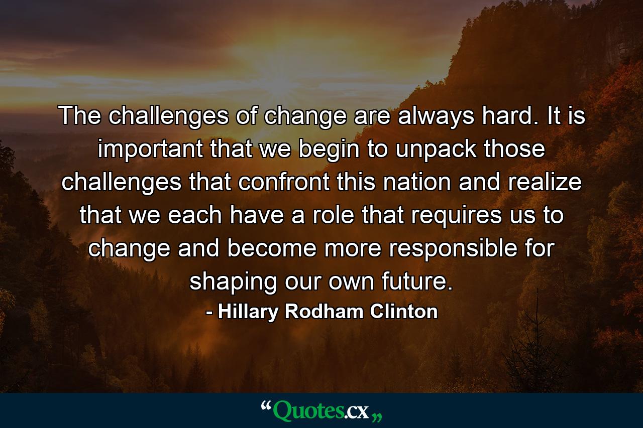 The challenges of change are always hard. It is important that we begin to unpack those challenges that confront this nation and realize that we each have a role that requires us to change and become more responsible for shaping our own future. - Quote by Hillary Rodham Clinton