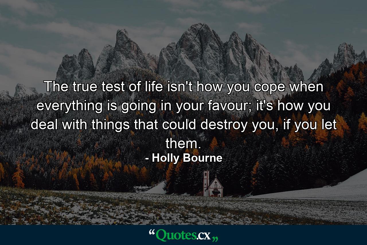 The true test of life isn't how you cope when everything is going in your favour; it's how you deal with things that could destroy you, if you let them. - Quote by Holly Bourne