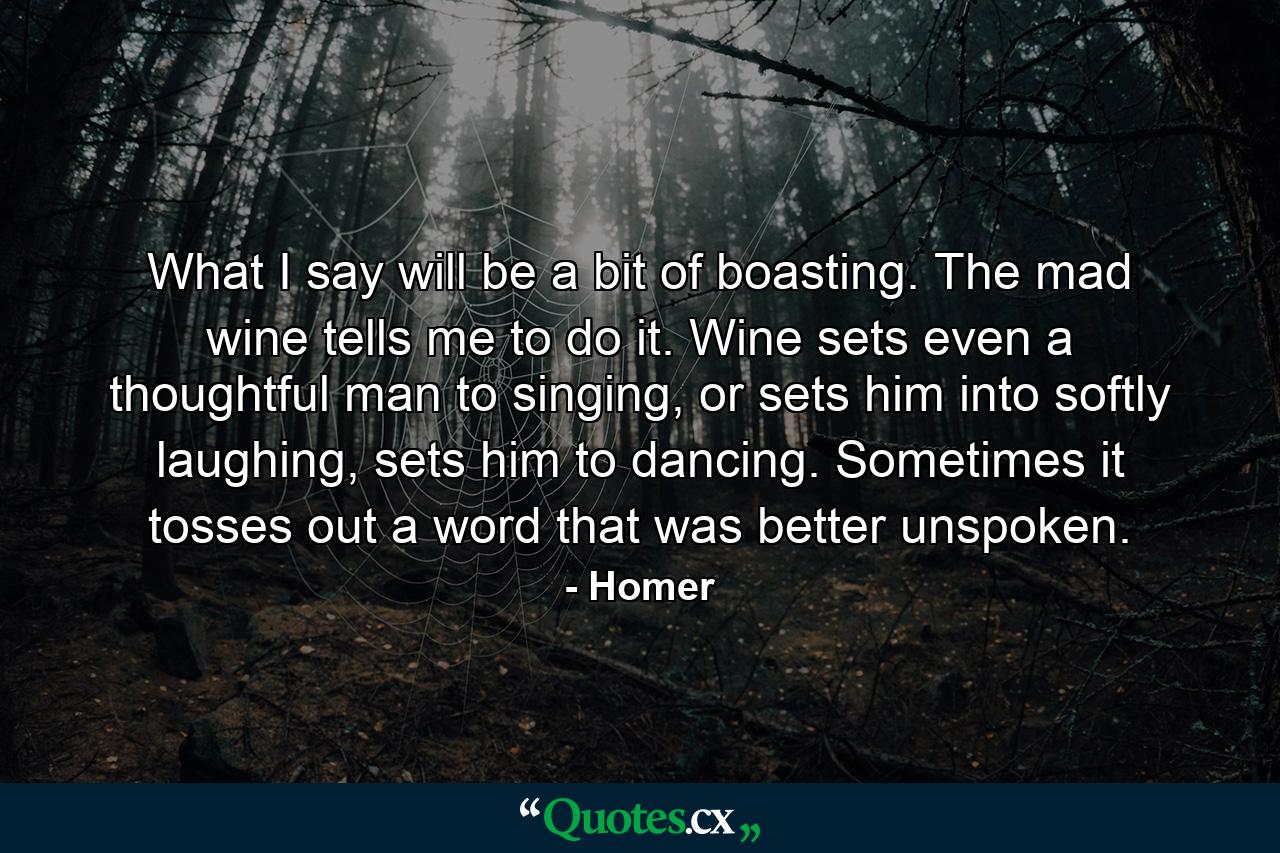 What I say will be a bit of boasting. The mad wine tells me to do it. Wine sets even a thoughtful man to singing, or sets him into softly laughing, sets him to dancing. Sometimes it tosses out a word that was better unspoken. - Quote by Homer