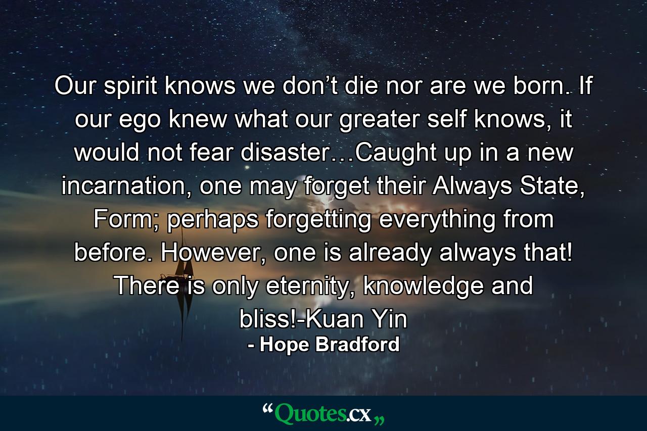 Our spirit knows we don’t die nor are we born. If our ego knew what our greater self knows, it would not fear disaster…Caught up in a new incarnation, one may forget their Always State, Form; perhaps forgetting everything from before. However, one is already always that! There is only eternity, knowledge and bliss!-Kuan Yin - Quote by Hope Bradford