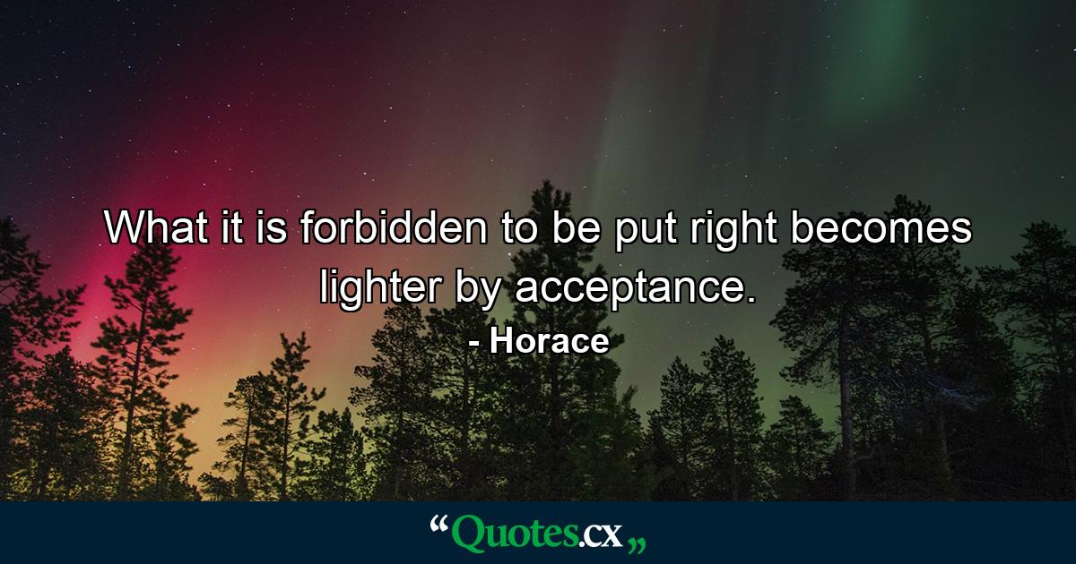 What it is forbidden to be put right becomes lighter by acceptance. - Quote by Horace