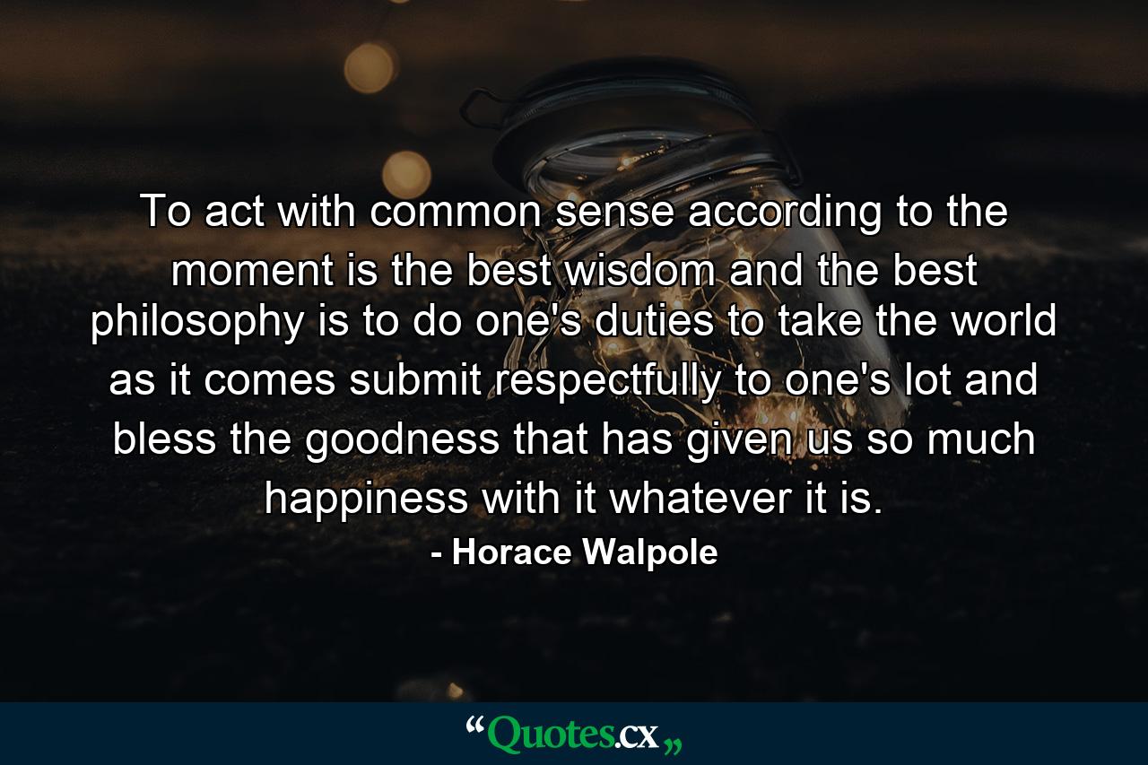 To act with common sense  according to the moment  is the best wisdom  and the best philosophy is to do one's duties  to take the world as it comes  submit respectfully to one's lot  and bless the goodness that has given us so much happiness with it  whatever it is. - Quote by Horace Walpole