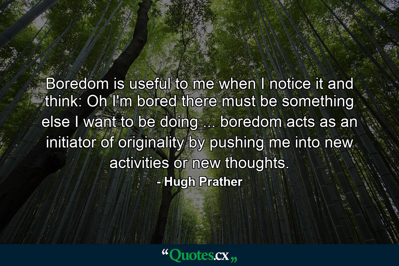 Boredom is useful to me when I notice it and think: Oh I'm bored  there must be something else I want to be doing ... boredom acts as an initiator of originality by pushing me into new activities or new thoughts. - Quote by Hugh Prather