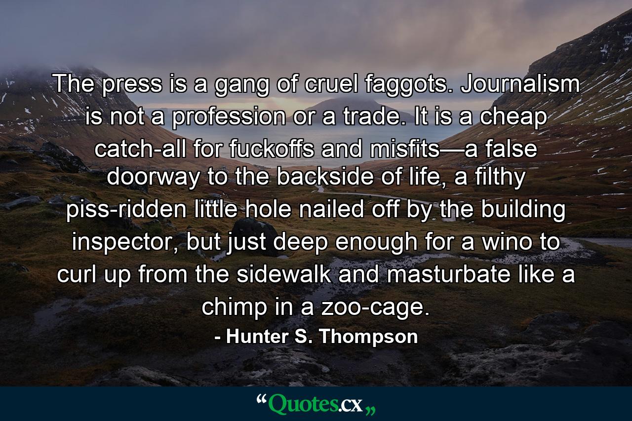 The press is a gang of cruel faggots. Journalism is not a profession or a trade. It is a cheap catch-all for fuckoffs and misfits—a false doorway to the backside of life, a filthy piss-ridden little hole nailed off by the building inspector, but just deep enough for a wino to curl up from the sidewalk and masturbate like a chimp in a zoo-cage. - Quote by Hunter S. Thompson