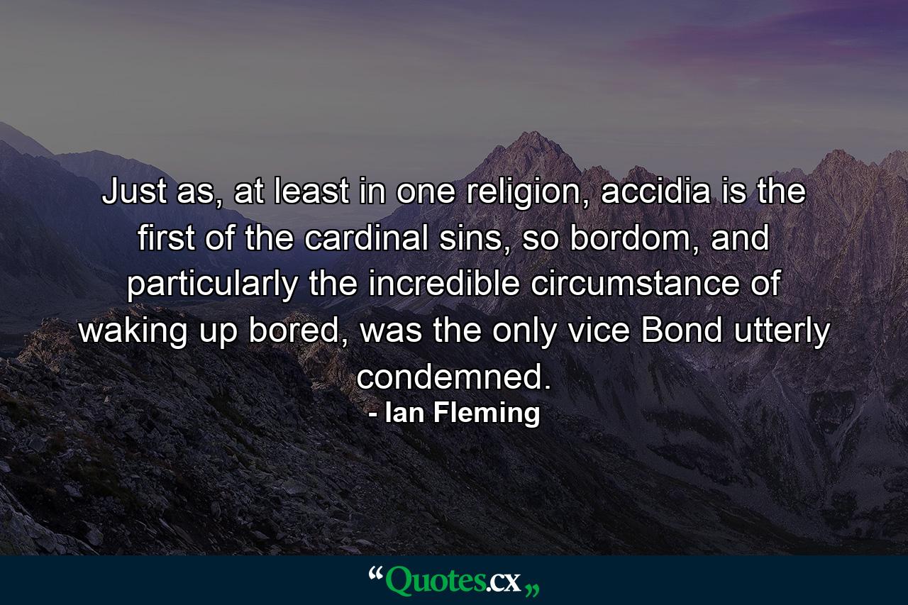 Just as, at least in one religion, accidia is the first of the cardinal sins, so bordom, and particularly the incredible circumstance of waking up bored, was the only vice Bond utterly condemned. - Quote by Ian Fleming