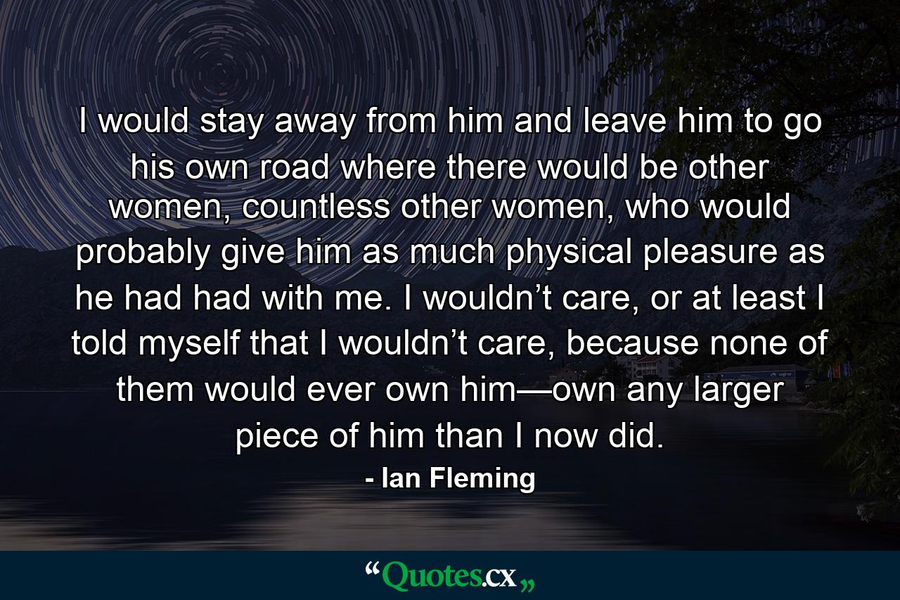 I would stay away from him and leave him to go his own road where there would be other women, countless other women, who would probably give him as much physical pleasure as he had had with me. I wouldn’t care, or at least I told myself that I wouldn’t care, because none of them would ever own him—own any larger piece of him than I now did. - Quote by Ian Fleming