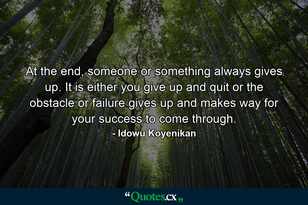 At the end, someone or something always gives up. It is either you give up and quit or the obstacle or failure gives up and makes way for your success to come through. - Quote by Idowu Koyenikan