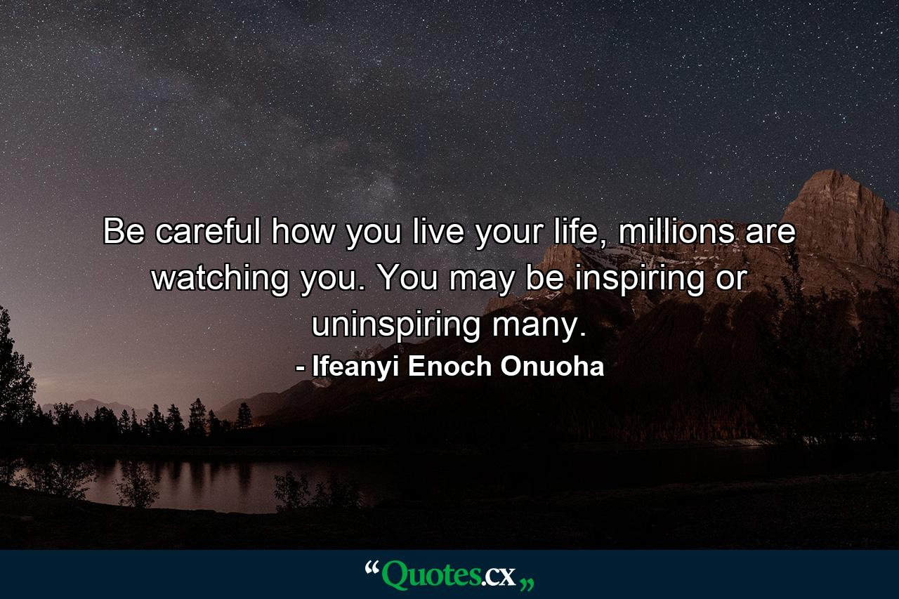 Be careful how you live your life, millions are watching you. You may be inspiring or uninspiring many. - Quote by Ifeanyi Enoch Onuoha