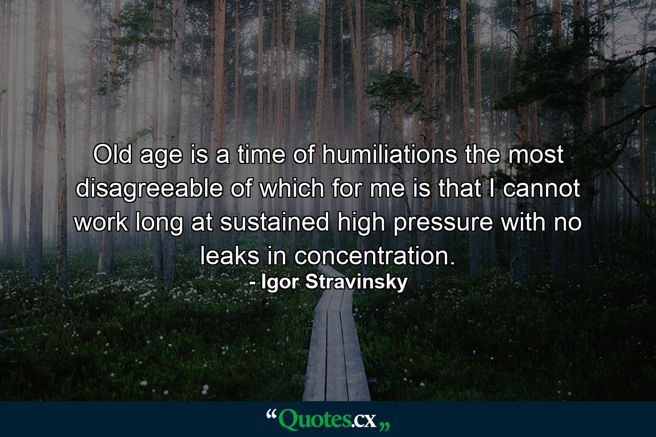 Old age is a time of humiliations  the most disagreeable of which  for me  is that I cannot work long at sustained high pressure with no leaks in concentration. - Quote by Igor Stravinsky