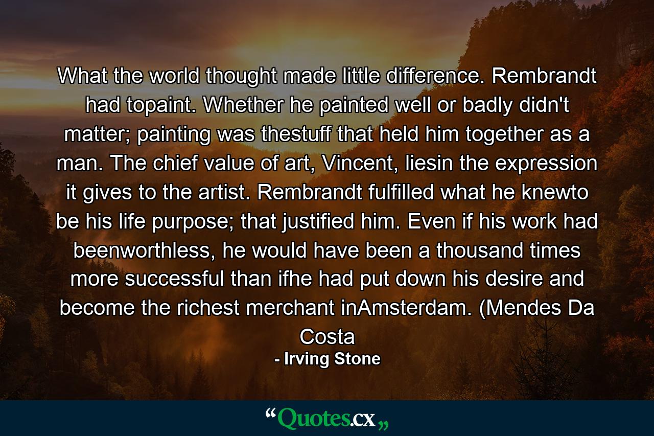 What the world thought made little difference. Rembrandt had topaint. Whether he painted well or badly didn't matter; painting was thestuff that held him together as a man. The chief value of art, Vincent, liesin the expression it gives to the artist. Rembrandt fulfilled what he knewto be his life purpose; that justified him. Even if his work had beenworthless, he would have been a thousand times more successful than ifhe had put down his desire and become the richest merchant inAmsterdam. (Mendes Da Costa - Quote by Irving Stone