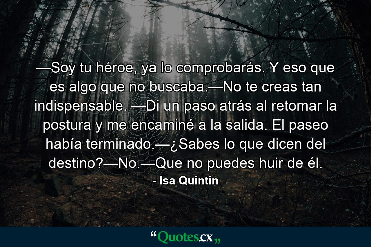 —Soy tu héroe, ya lo comprobarás. Y eso que es algo que no buscaba.—No te creas tan indispensable. —Di un paso atrás al retomar la postura y me encaminé a la salida. El paseo había terminado.—¿Sabes lo que dicen del destino?—No.—Que no puedes huir de él. - Quote by Isa Quintin