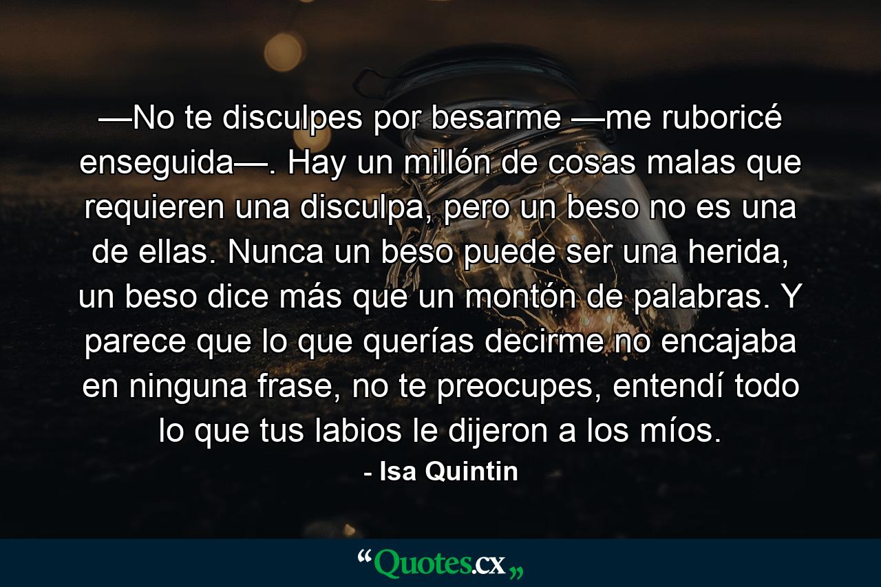 —No te disculpes por besarme —me ruboricé enseguida—. Hay un millón de cosas malas que requieren una disculpa, pero un beso no es una de ellas. Nunca un beso puede ser una herida, un beso dice más que un montón de palabras. Y parece que lo que querías decirme no encajaba en ninguna frase, no te preocupes, entendí todo lo que tus labios le dijeron a los míos. - Quote by Isa Quintin