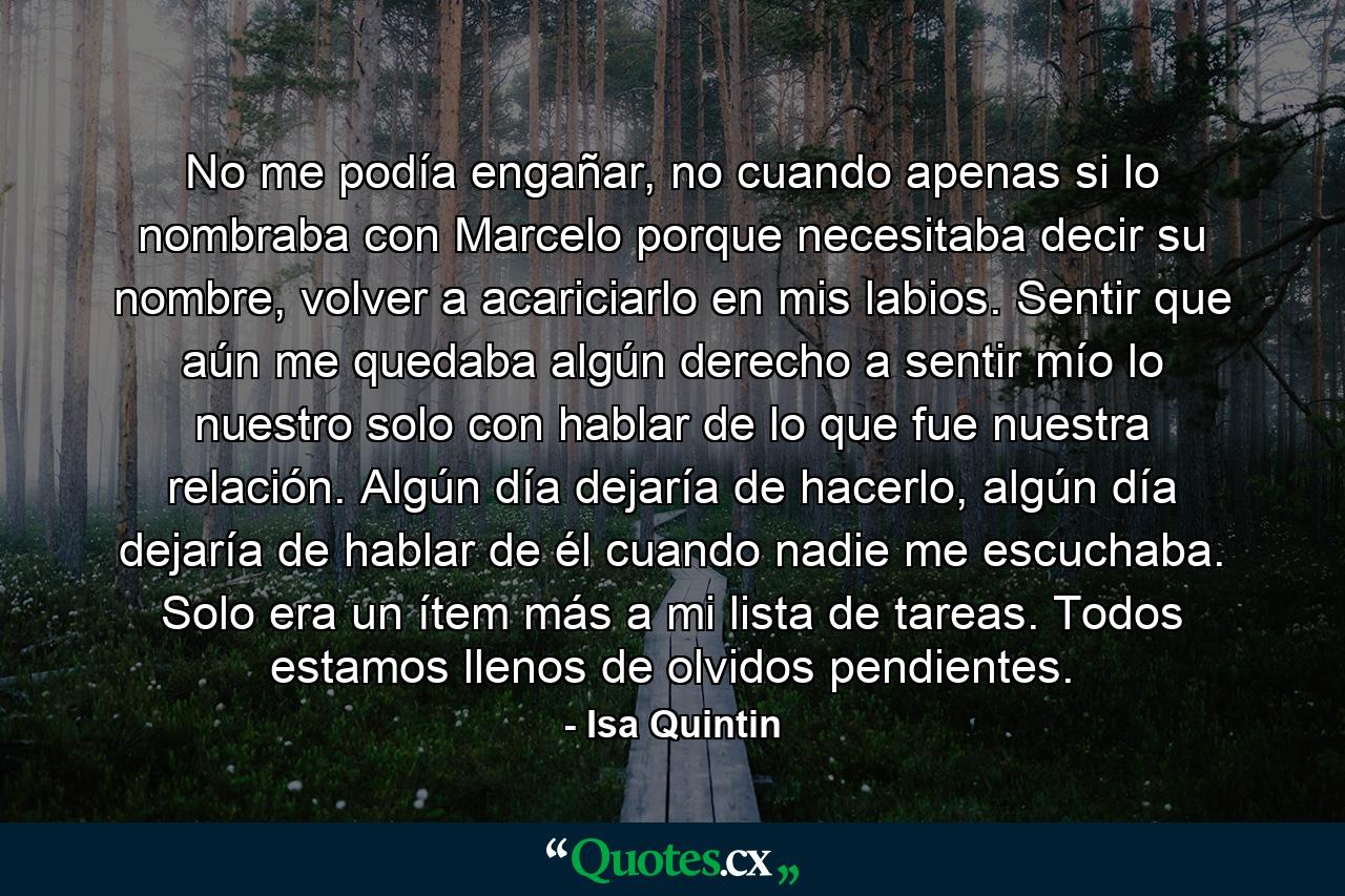 No me podía engañar, no cuando apenas si lo nombraba con Marcelo porque necesitaba decir su nombre, volver a acariciarlo en mis labios. Sentir que aún me quedaba algún derecho a sentir mío lo nuestro solo con hablar de lo que fue nuestra relación. Algún día dejaría de hacerlo, algún día dejaría de hablar de él cuando nadie me escuchaba. Solo era un ítem más a mi lista de tareas. Todos estamos llenos de olvidos pendientes. - Quote by Isa Quintin