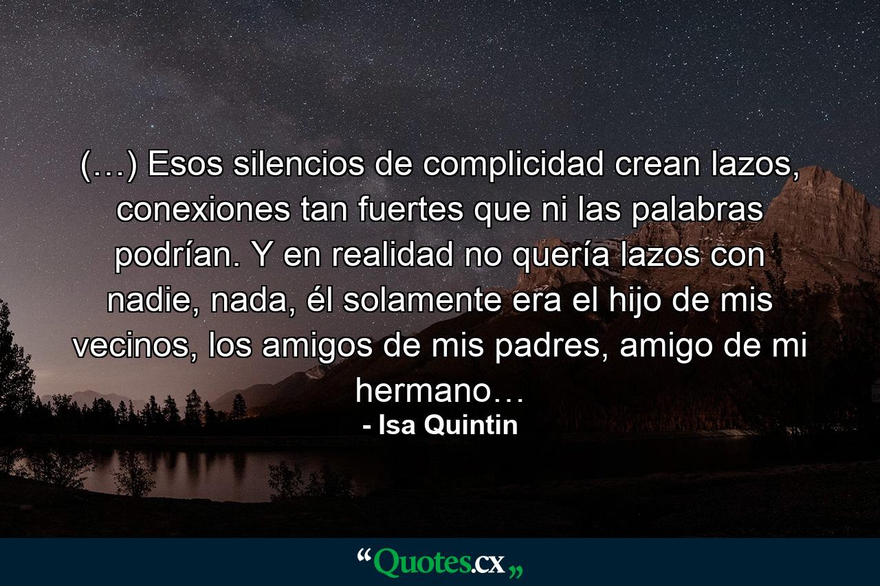 (…) Esos silencios de complicidad crean lazos, conexiones tan fuertes que ni las palabras podrían. Y en realidad no quería lazos con nadie, nada, él solamente era el hijo de mis vecinos, los amigos de mis padres, amigo de mi hermano… - Quote by Isa Quintin