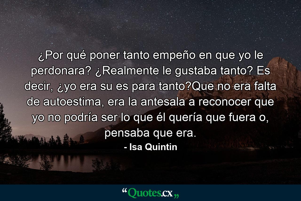 ¿Por qué poner tanto empeño en que yo le perdonara? ¿Realmente le gustaba tanto? Es decir, ¿yo era su es para tanto?Que no era falta de autoestima, era la antesala a reconocer que yo no podría ser lo que él quería que fuera o, pensaba que era. - Quote by Isa Quintin