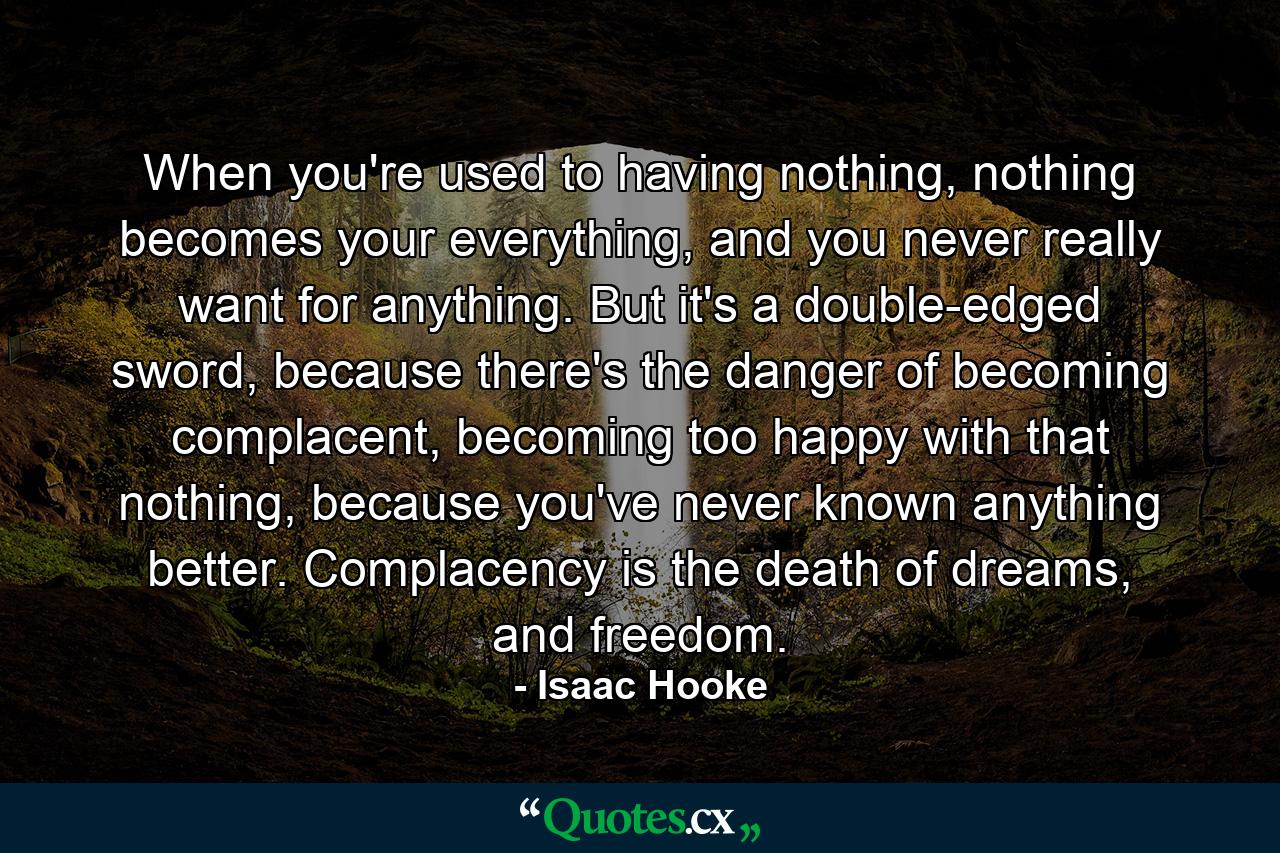 When you're used to having nothing, nothing becomes your everything, and you never really want for anything. But it's a double-edged sword, because there's the danger of becoming complacent, becoming too happy with that nothing, because you've never known anything better. Complacency is the death of dreams, and freedom. - Quote by Isaac Hooke