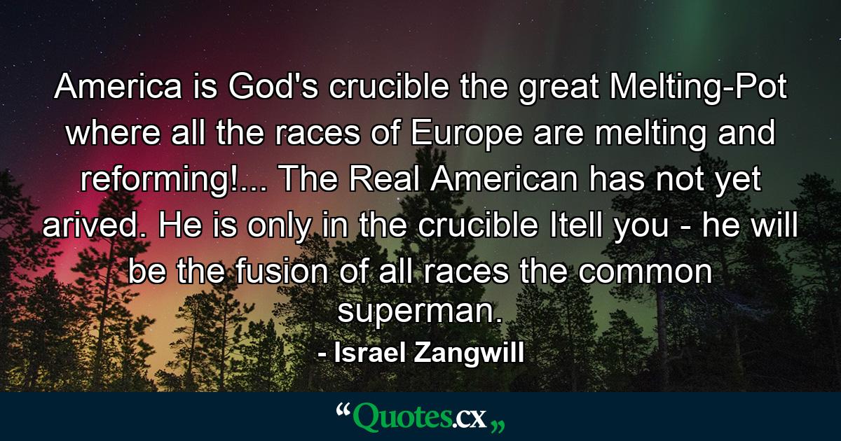 America is God's crucible  the great Melting-Pot where all the races of Europe are melting and reforming!... The Real American has not yet arived. He is only in the crucible  Itell you - he will be the fusion of all races  the common superman. - Quote by Israel Zangwill