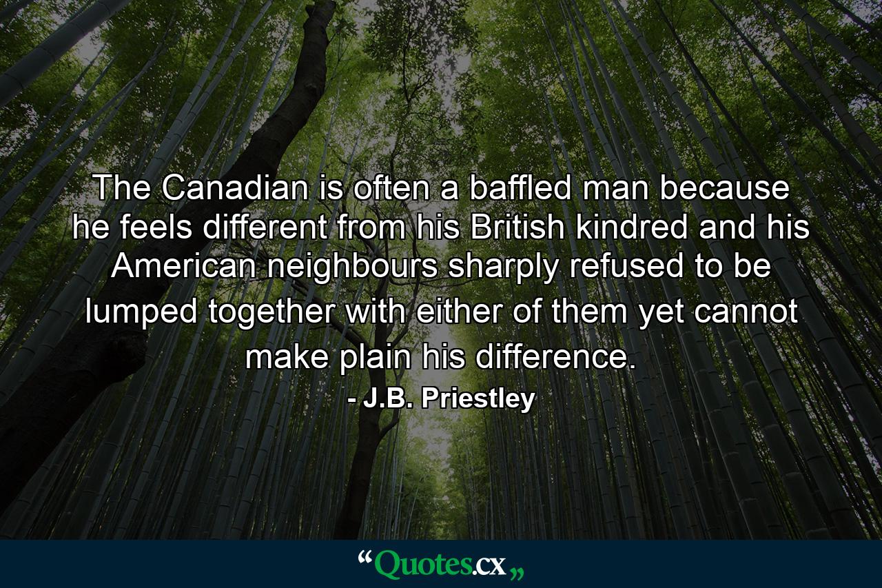 The Canadian is often a baffled man because he feels different from his British kindred and his American neighbours  sharply refused to be lumped together with either of them  yet cannot make plain his difference. - Quote by J.B. Priestley