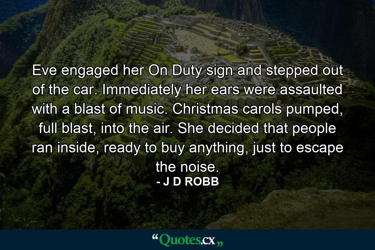 Eve engaged her On Duty sign and stepped out of the car. Immediately her ears were assaulted with a blast of music. Christmas carols pumped, full blast, into the air. She decided that people ran inside, ready to buy anything, just to escape the noise. - Quote by J D ROBB