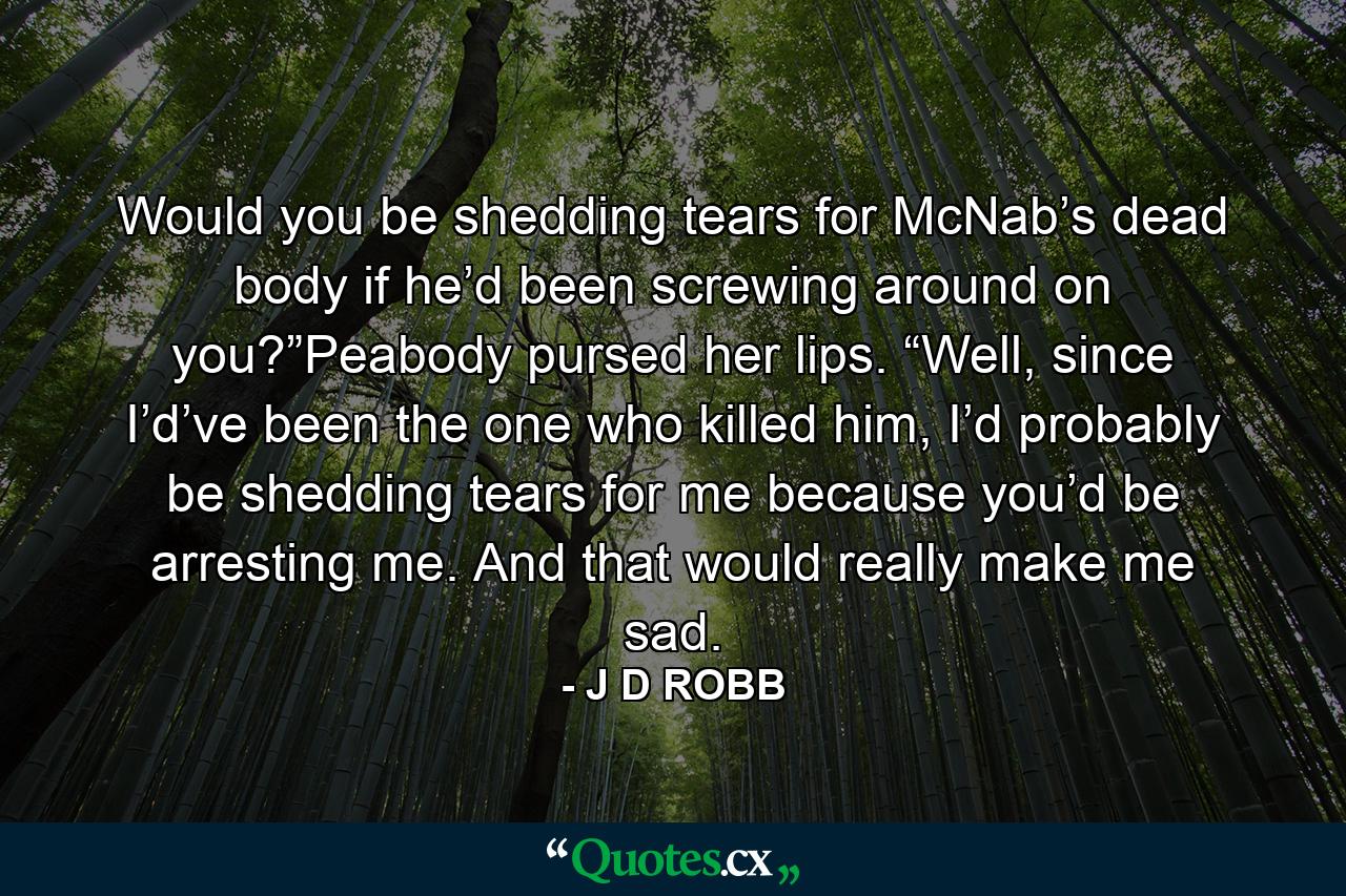 Would you be shedding tears for McNab’s dead body if he’d been screwing around on you?”Peabody pursed her lips. “Well, since I’d’ve been the one who killed him, I’d probably be shedding tears for me because you’d be arresting me. And that would really make me sad. - Quote by J D ROBB