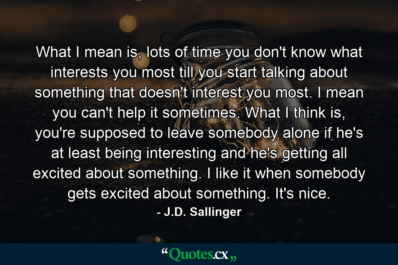 What I mean is, lots of time you don't know what interests you most till you start talking about something that doesn't interest you most. I mean you can't help it sometimes. What I think is, you're supposed to leave somebody alone if he's at least being interesting and he's getting all excited about something. I like it when somebody gets excited about something. It's nice. - Quote by J.D. Sallinger