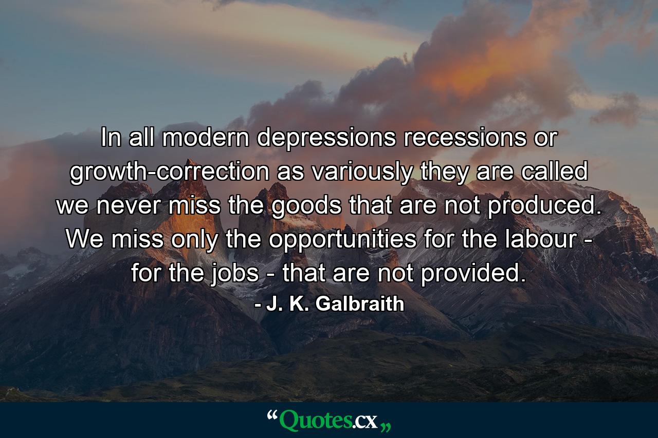 In all modern depressions  recessions  or growth-correction  as variously they are called  we never miss the goods that are not produced. We miss only the opportunities for the labour - for the jobs - that are not provided. - Quote by J. K. Galbraith