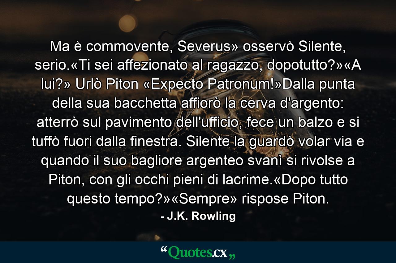 Ma è commovente, Severus» osservò Silente, serio.«Ti sei affezionato al ragazzo, dopotutto?»«A lui?» Urlò Piton «Expecto Patronum!»Dalla punta della sua bacchetta affiorò la cerva d'argento: atterrò sul pavimento dell'ufficio, fece un balzo e si tuffò fuori dalla finestra. Silente la guardò volar via e quando il suo bagliore argenteo svanì si rivolse a Piton, con gli occhi pieni di lacrime.«Dopo tutto questo tempo?»«Sempre» rispose Piton. - Quote by J.K. Rowling