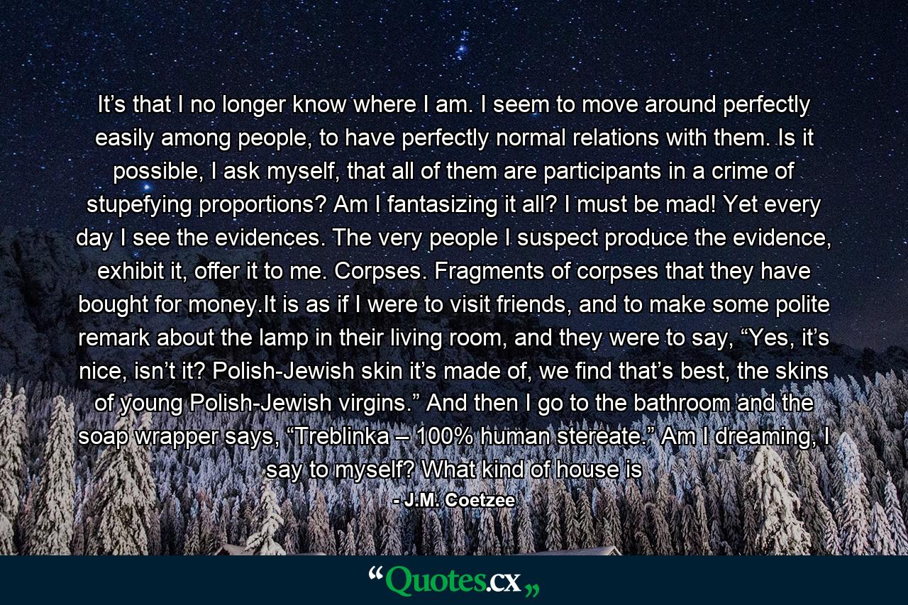 It’s that I no longer know where I am. I seem to move around perfectly easily among people, to have perfectly normal relations with them. Is it possible, I ask myself, that all of them are participants in a crime of stupefying proportions? Am I fantasizing it all? I must be mad! Yet every day I see the evidences. The very people I suspect produce the evidence, exhibit it, offer it to me. Corpses. Fragments of corpses that they have bought for money.It is as if I were to visit friends, and to make some polite remark about the lamp in their living room, and they were to say, “Yes, it’s nice, isn’t it? Polish-Jewish skin it’s made of, we find that’s best, the skins of young Polish-Jewish virgins.” And then I go to the bathroom and the soap wrapper says, “Treblinka – 100% human stereate.” Am I dreaming, I say to myself? What kind of house is - Quote by J.M. Coetzee