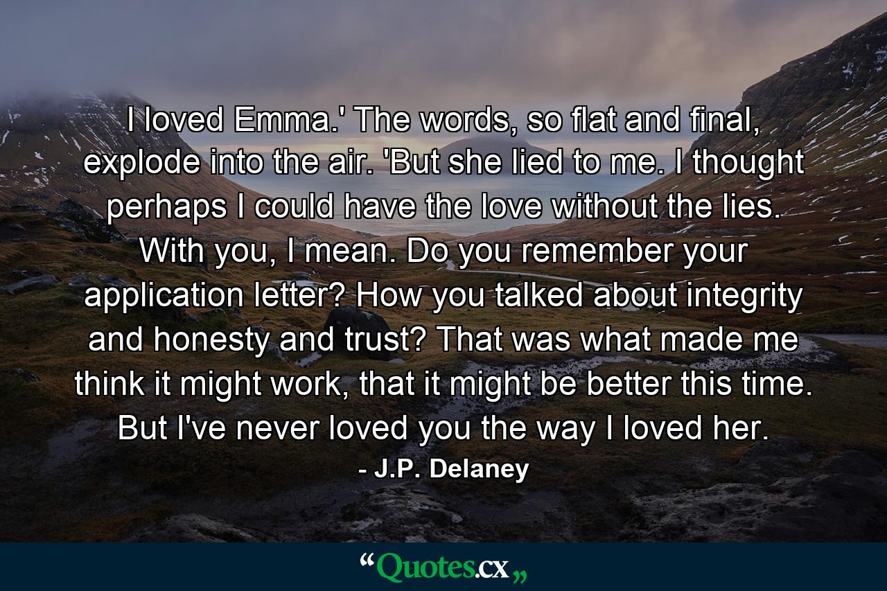 I loved Emma.' The words, so flat and final, explode into the air. 'But she lied to me. I thought perhaps I could have the love without the lies. With you, I mean. Do you remember your application letter? How you talked about integrity and honesty and trust? That was what made me think it might work, that it might be better this time. But I've never loved you the way I loved her. - Quote by J.P. Delaney