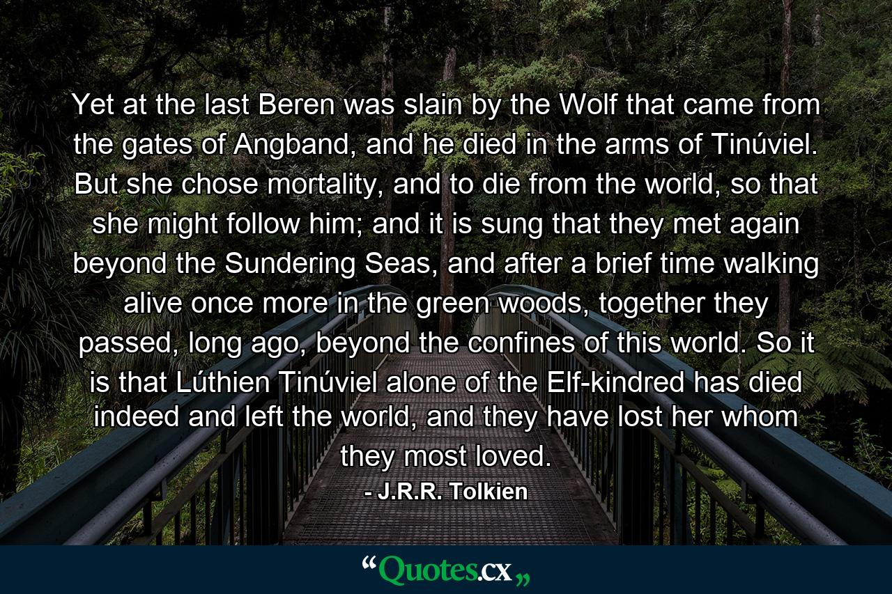 Yet at the last Beren was slain by the Wolf that came from the gates of Angband, and he died in the arms of Tinúviel. But she chose mortality, and to die from the world, so that she might follow him; and it is sung that they met again beyond the Sundering Seas, and after a brief time walking alive once more in the green woods, together they passed, long ago, beyond the confines of this world. So it is that Lúthien Tinúviel alone of the Elf-kindred has died indeed and left the world, and they have lost her whom they most loved. - Quote by J.R.R. Tolkien