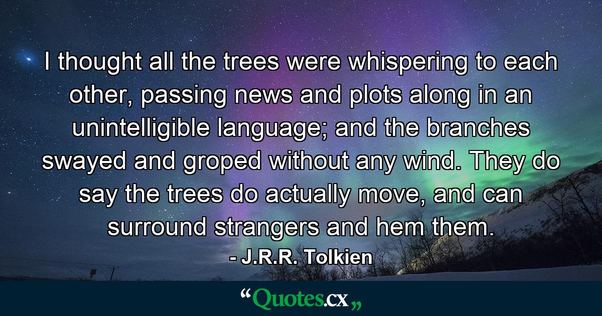 I thought all the trees were whispering to each other, passing news and plots along in an unintelligible language; and the branches swayed and groped without any wind. They do say the trees do actually move, and can surround strangers and hem them. - Quote by J.R.R. Tolkien