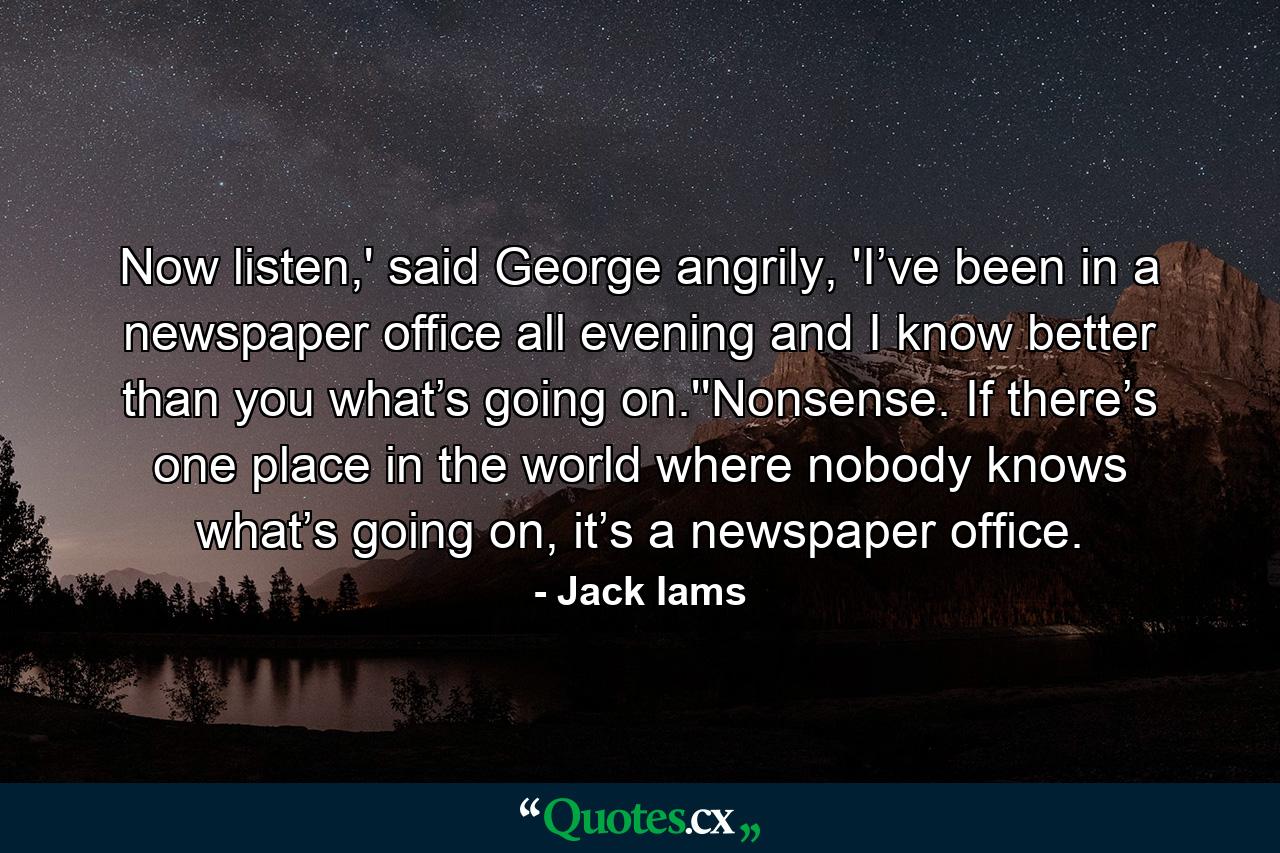 Now listen,' said George angrily, 'I’ve been in a newspaper office all evening and I know better than you what’s going on.''Nonsense. If there’s one place in the world where nobody knows what’s going on, it’s a newspaper office. - Quote by Jack Iams