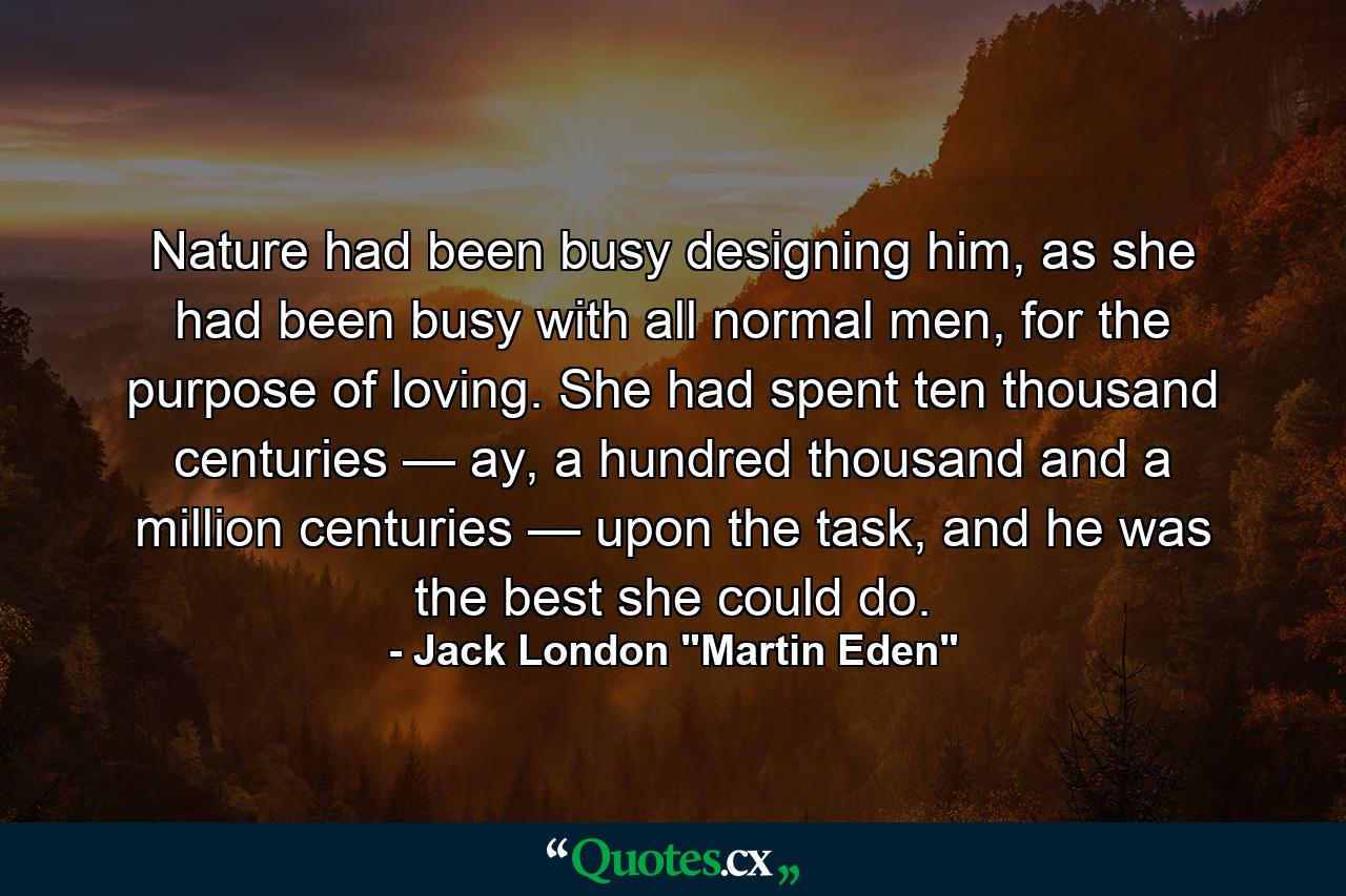 Nature had been busy designing him, as she had been busy with all normal men, for the purpose of loving. She had spent ten thousand centuries — ay, a hundred thousand and a million centuries — upon the task, and he was the best she could do. - Quote by Jack London 