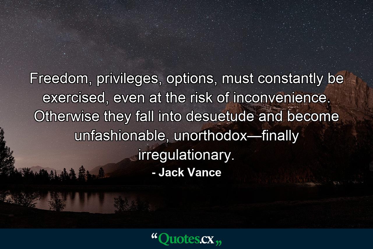 Freedom, privileges, options, must constantly be exercised, even at the risk of inconvenience. Otherwise they fall into desuetude and become unfashionable, unorthodox—finally irregulationary. - Quote by Jack Vance