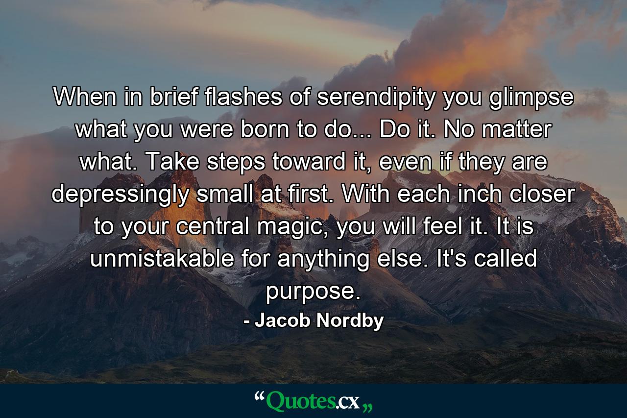 When in brief flashes of serendipity you glimpse what you were born to do... Do it. No matter what. Take steps toward it, even if they are depressingly small at first. With each inch closer to your central magic, you will feel it. It is unmistakable for anything else. It's called purpose. - Quote by Jacob Nordby