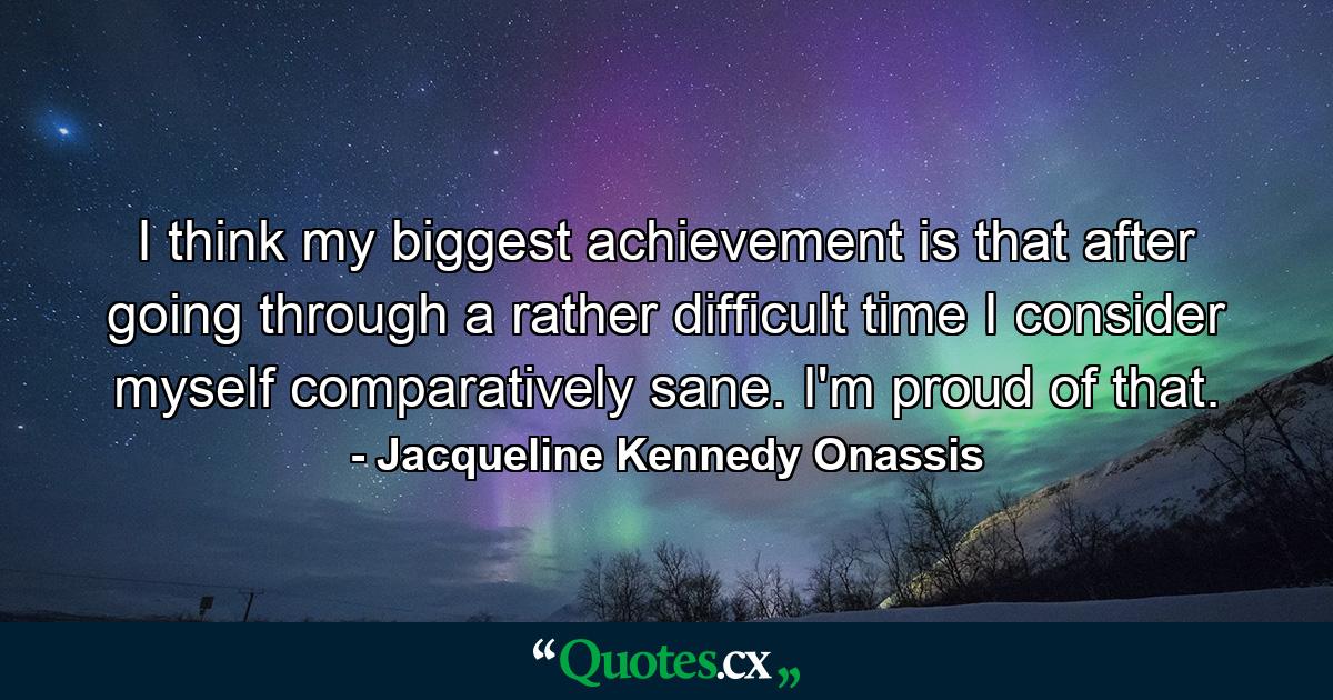 I think my biggest achievement is that after going through a rather difficult time  I consider myself comparatively sane. I'm proud of that. - Quote by Jacqueline Kennedy Onassis