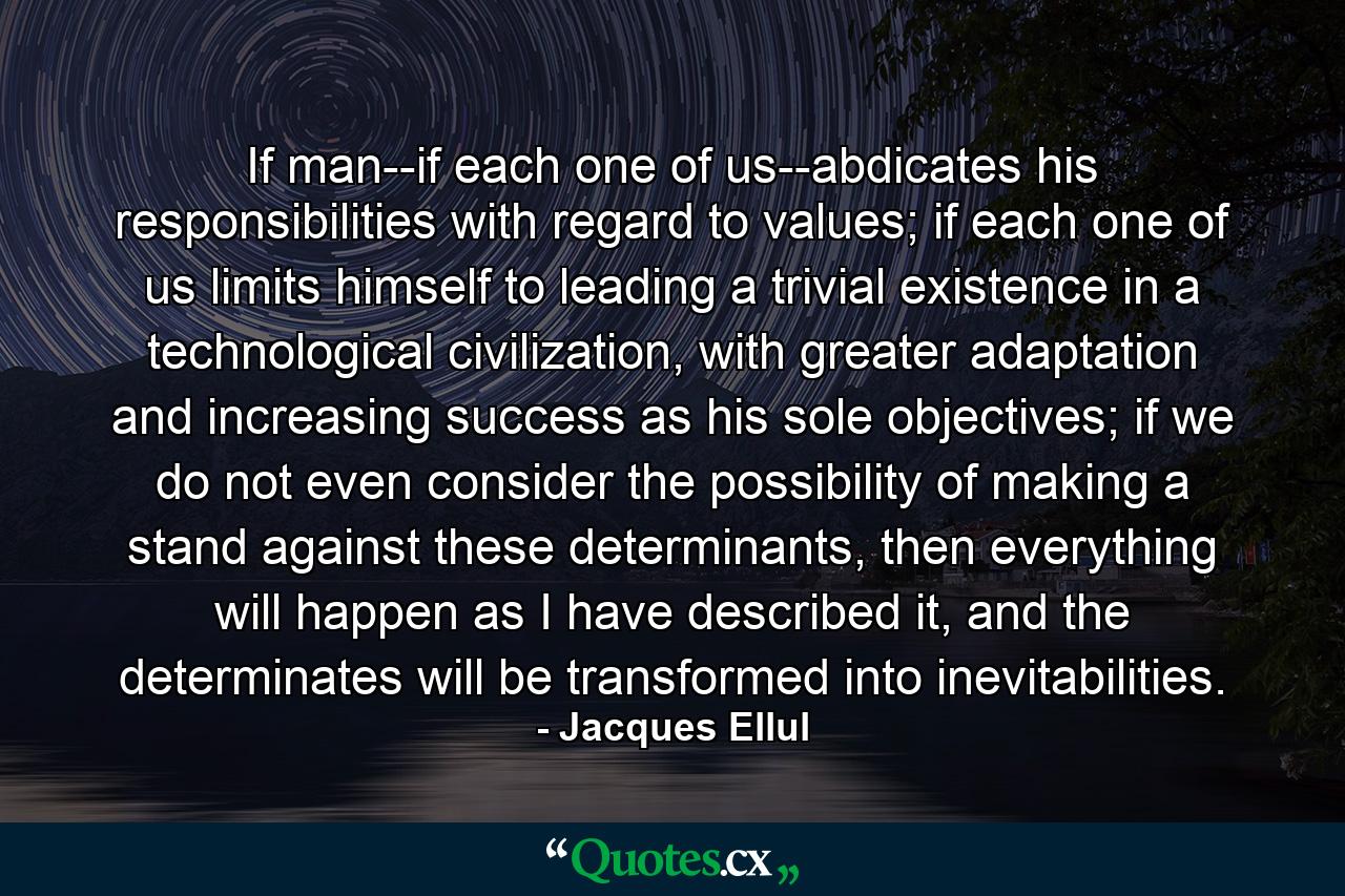 If man--if each one of us--abdicates his responsibilities with regard to values; if each one of us limits himself to leading a trivial existence in a technological civilization, with greater adaptation and increasing success as his sole objectives; if we do not even consider the possibility of making a stand against these determinants, then everything will happen as I have described it, and the determinates will be transformed into inevitabilities. - Quote by Jacques Ellul