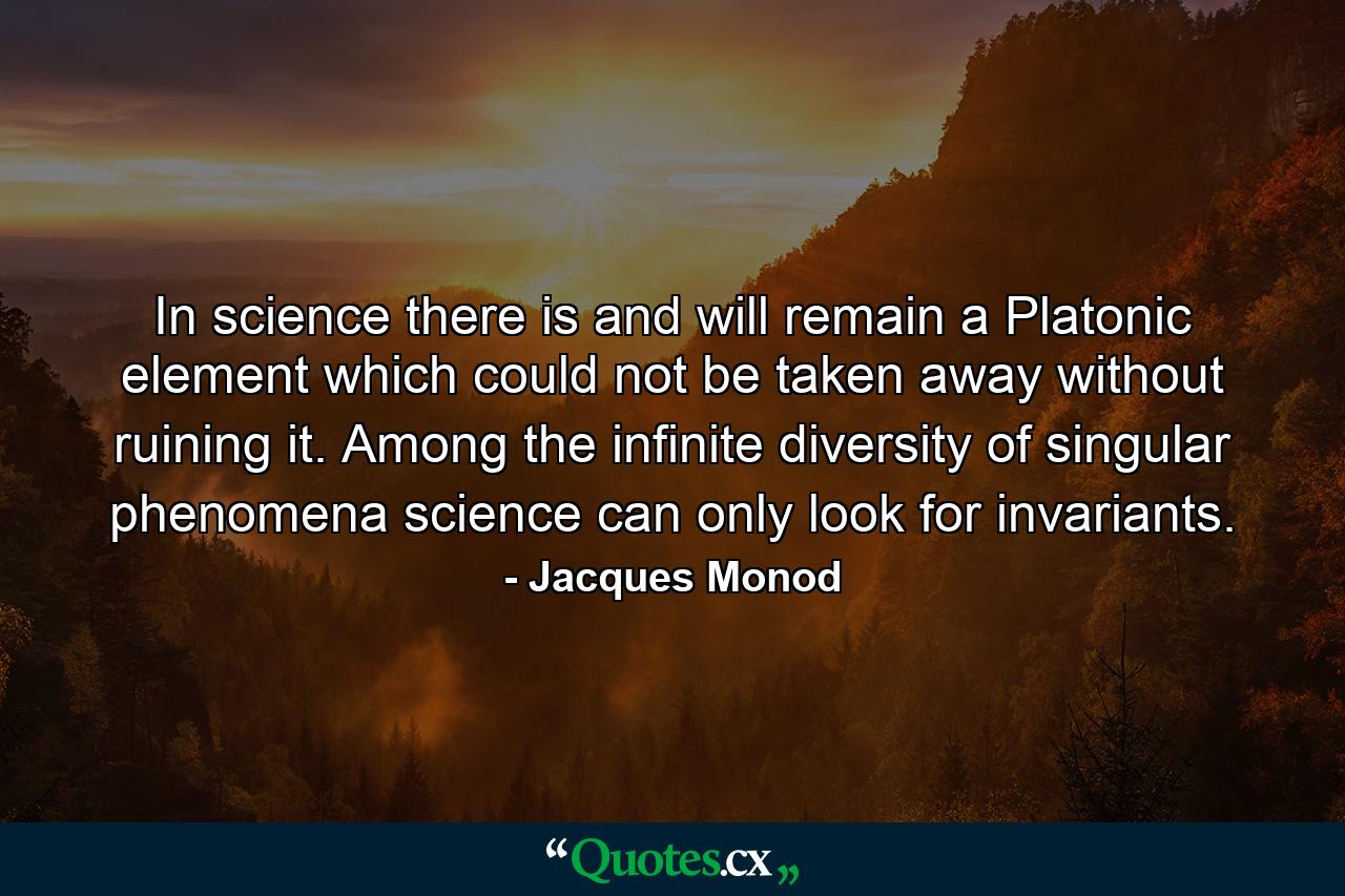 In science there is and will remain a Platonic element which could not be taken away without ruining it. Among the infinite diversity of singular phenomena science can only look for invariants. - Quote by Jacques Monod