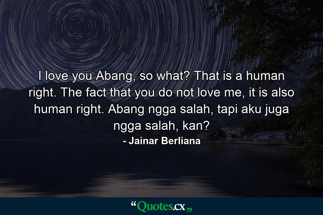 I love you Abang, so what? That is a human right. The fact that you do not love me, it is also human right. Abang ngga salah, tapi aku juga ngga salah, kan? - Quote by Jainar Berliana