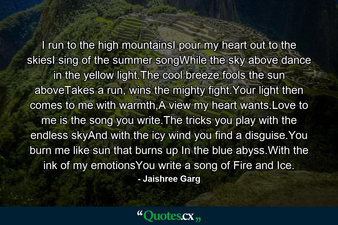 I run to the high mountainsI pour my heart out to the skiesI sing of the summer songWhile the sky above dance in the yellow light.The cool breeze fools the sun aboveTakes a run, wins the mighty fight.Your light then comes to me with warmth,A view my heart wants.Love to me is the song you write.The tricks you play with the endless skyAnd with the icy wind you find a disguise.You burn me like sun that burns up In the blue abyss.With the ink of my emotionsYou write a song of Fire and Ice. - Quote by Jaishree Garg