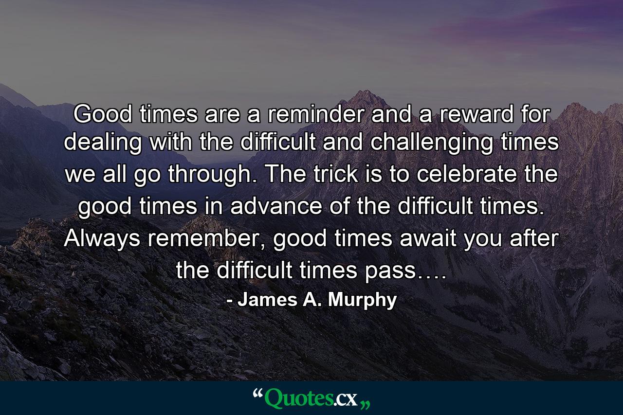 Good times are a reminder and a reward for dealing with the difficult and challenging times we all go through. The trick is to celebrate the good times in advance of the difficult times. Always remember, good times await you after the difficult times pass…. - Quote by James A. Murphy