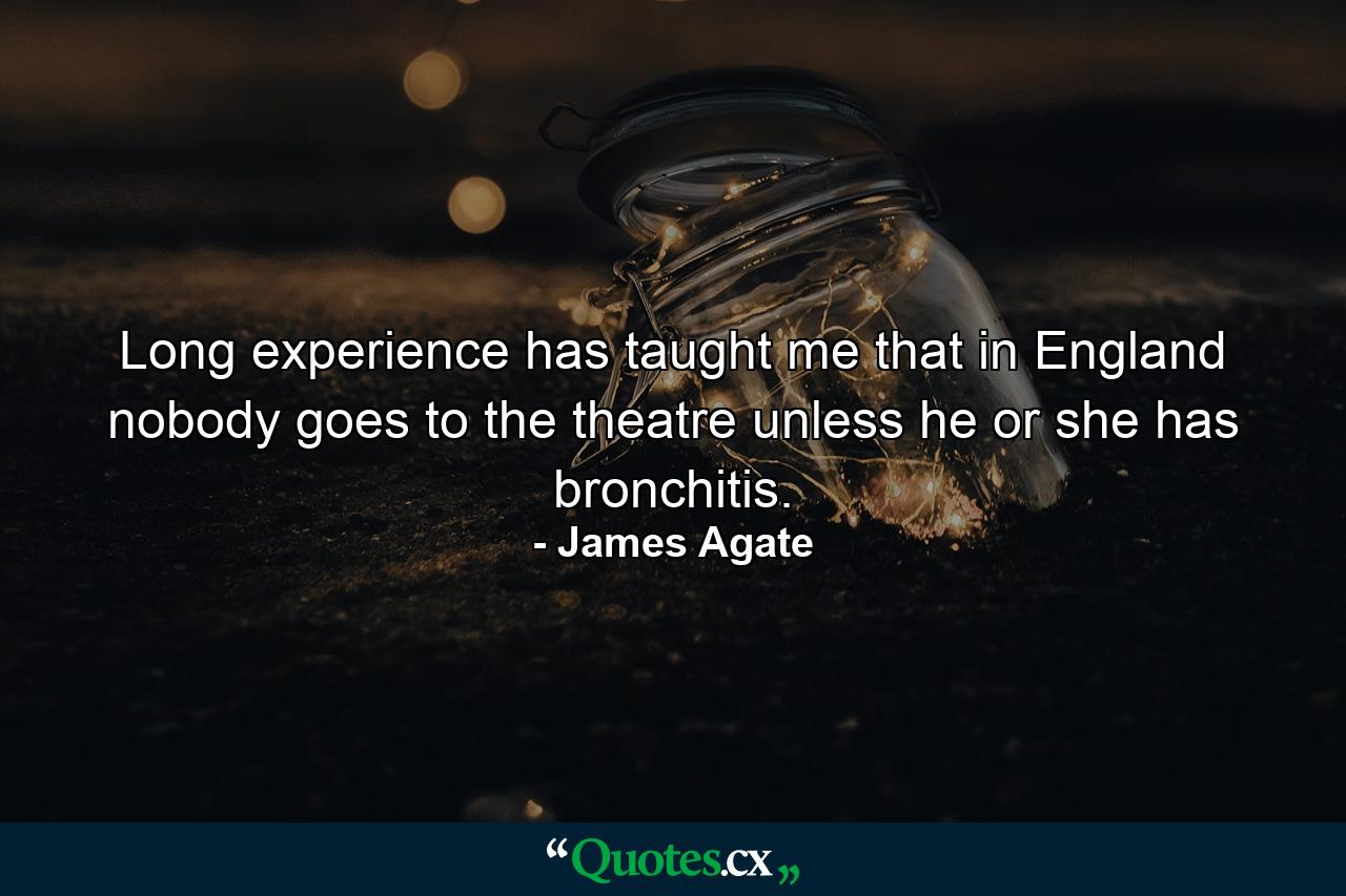 Long experience has taught me that in England nobody goes to the theatre unless he or she has bronchitis. - Quote by James Agate