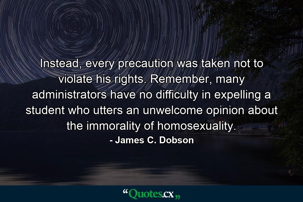 Instead, every precaution was taken not to violate his rights. Remember, many administrators have no difficulty in expelling a student who utters an unwelcome opinion about the immorality of homosexuality. - Quote by James C. Dobson