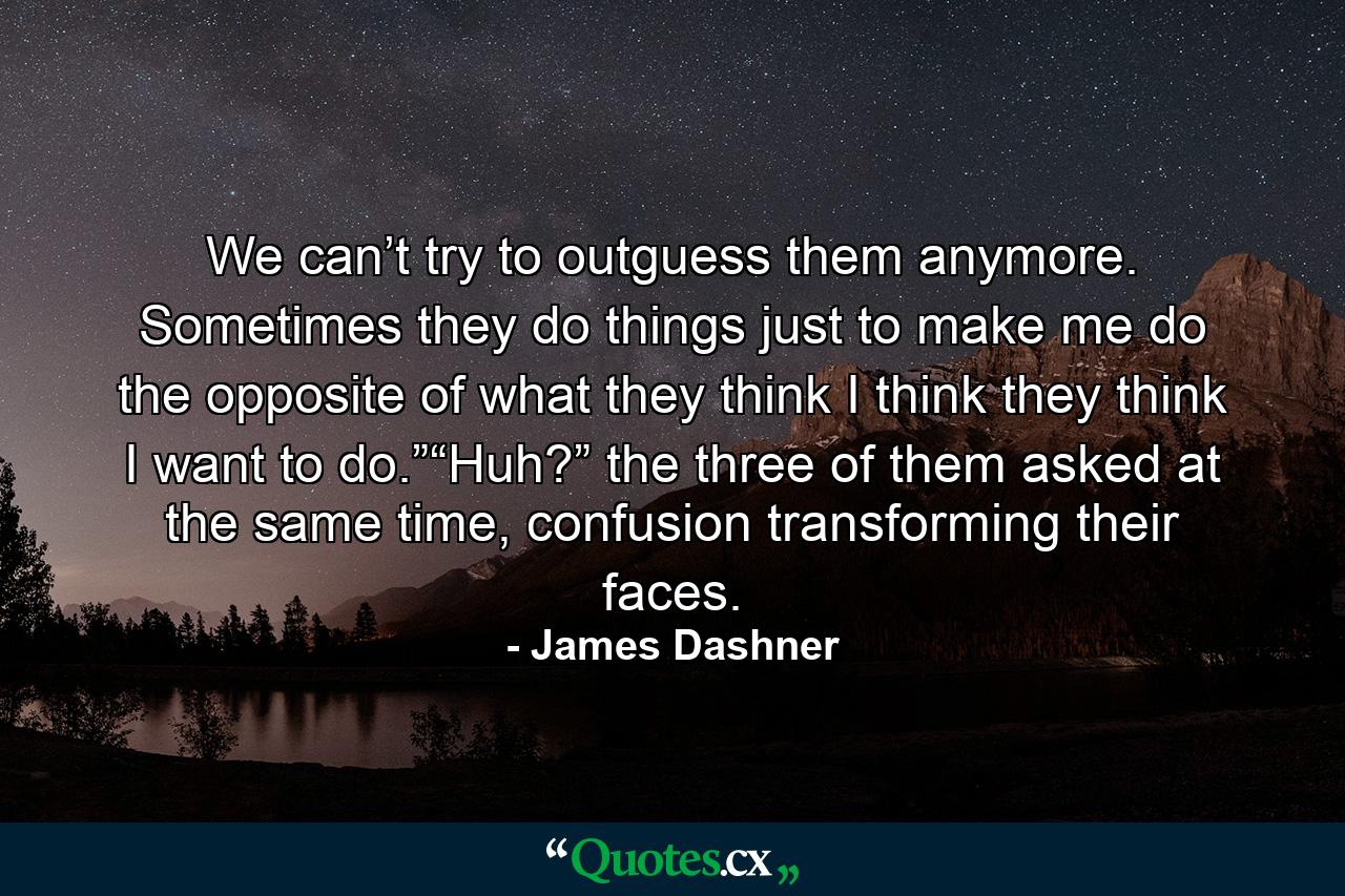 We can’t try to outguess them anymore. Sometimes they do things just to make me do the opposite of what they think I think they think I want to do.”“Huh?” the three of them asked at the same time, confusion transforming their faces. - Quote by James Dashner