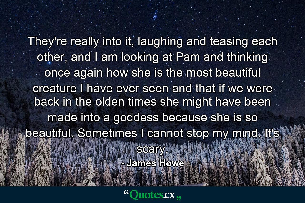 They're really into it, laughing and teasing each other, and I am looking at Pam and thinking once again how she is the most beautiful creature I have ever seen and that if we were back in the olden times she might have been made into a goddess because she is so beautiful. Sometimes I cannot stop my mind. It's scary. - Quote by James Howe