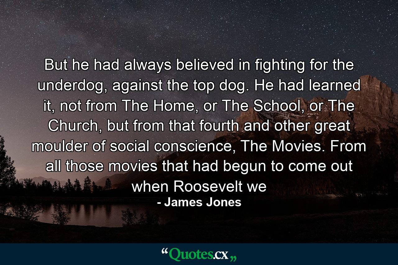 But he had always believed in fighting for the underdog, against the top dog. He had learned it, not from The Home, or The School, or The Church, but from that fourth and other great moulder of social conscience, The Movies. From all those movies that had begun to come out when Roosevelt we - Quote by James Jones