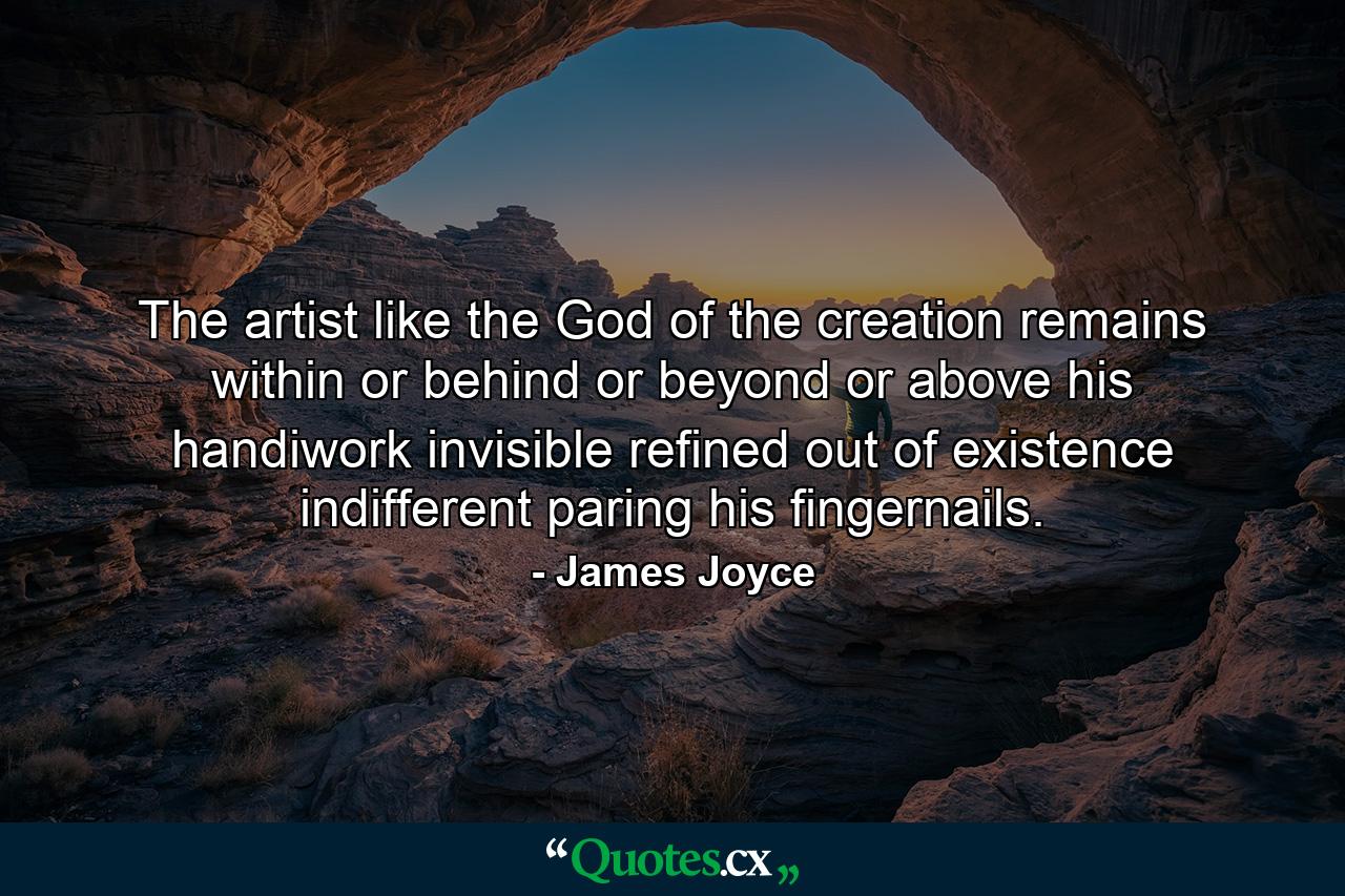 The artist  like the God of the creation  remains within or behind or beyond or above his handiwork  invisible  refined  out of existence  indifferent  paring his fingernails. - Quote by James Joyce